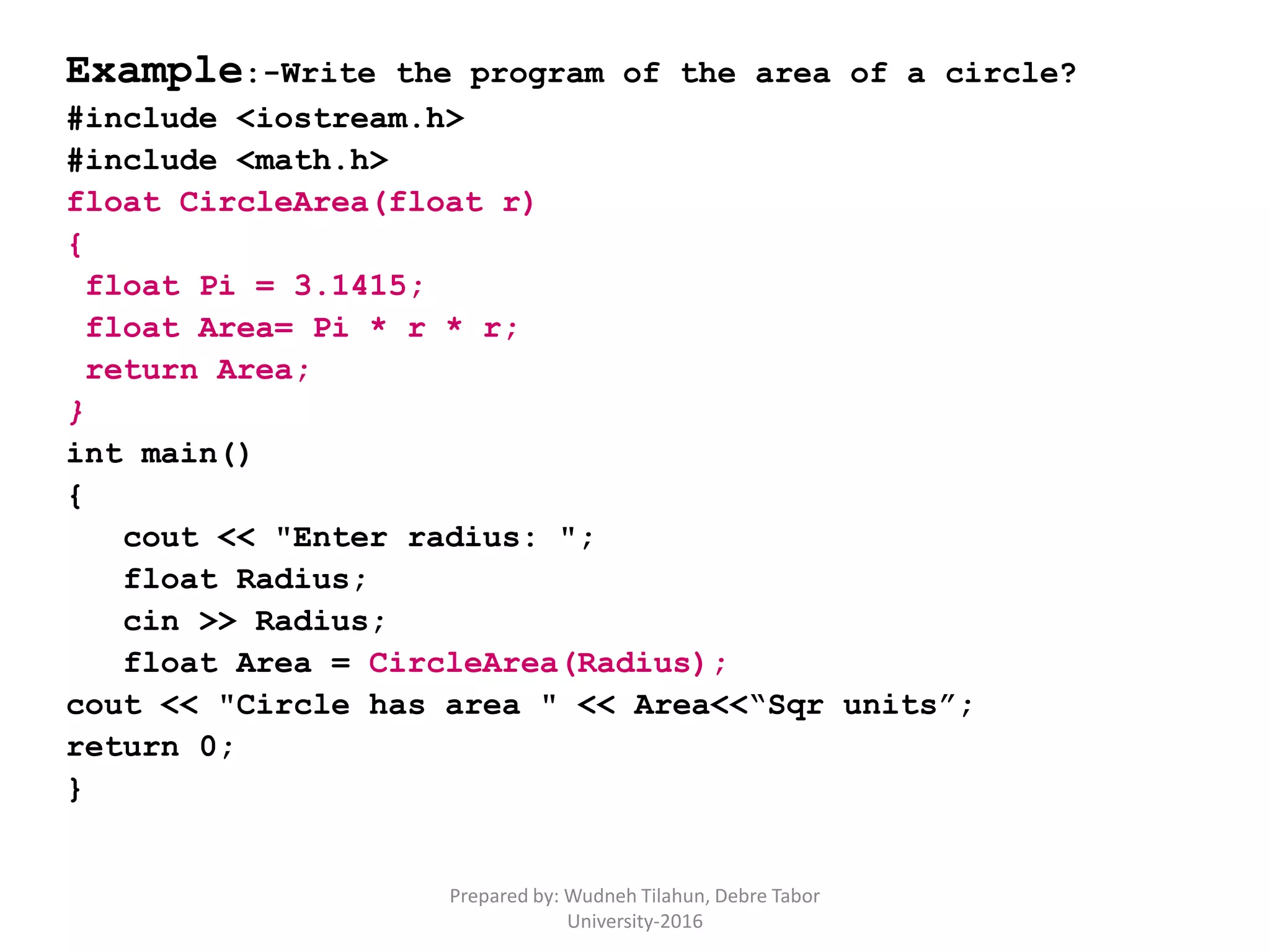 Example:-Write the program of the area of a circle?
#include <iostream.h>
#include <math.h>
float CircleArea(float r)
{
float Pi = 3.1415;
float Area= Pi * r * r;
return Area;
}
int main()
{
cout << "Enter radius: ";
float Radius;
cin >> Radius;
float Area = CircleArea(Radius);
cout << "Circle has area " << Area<<“Sqr units”;
return 0;
}
Prepared by: Wudneh Tilahun, Debre Tabor
University-2016
 