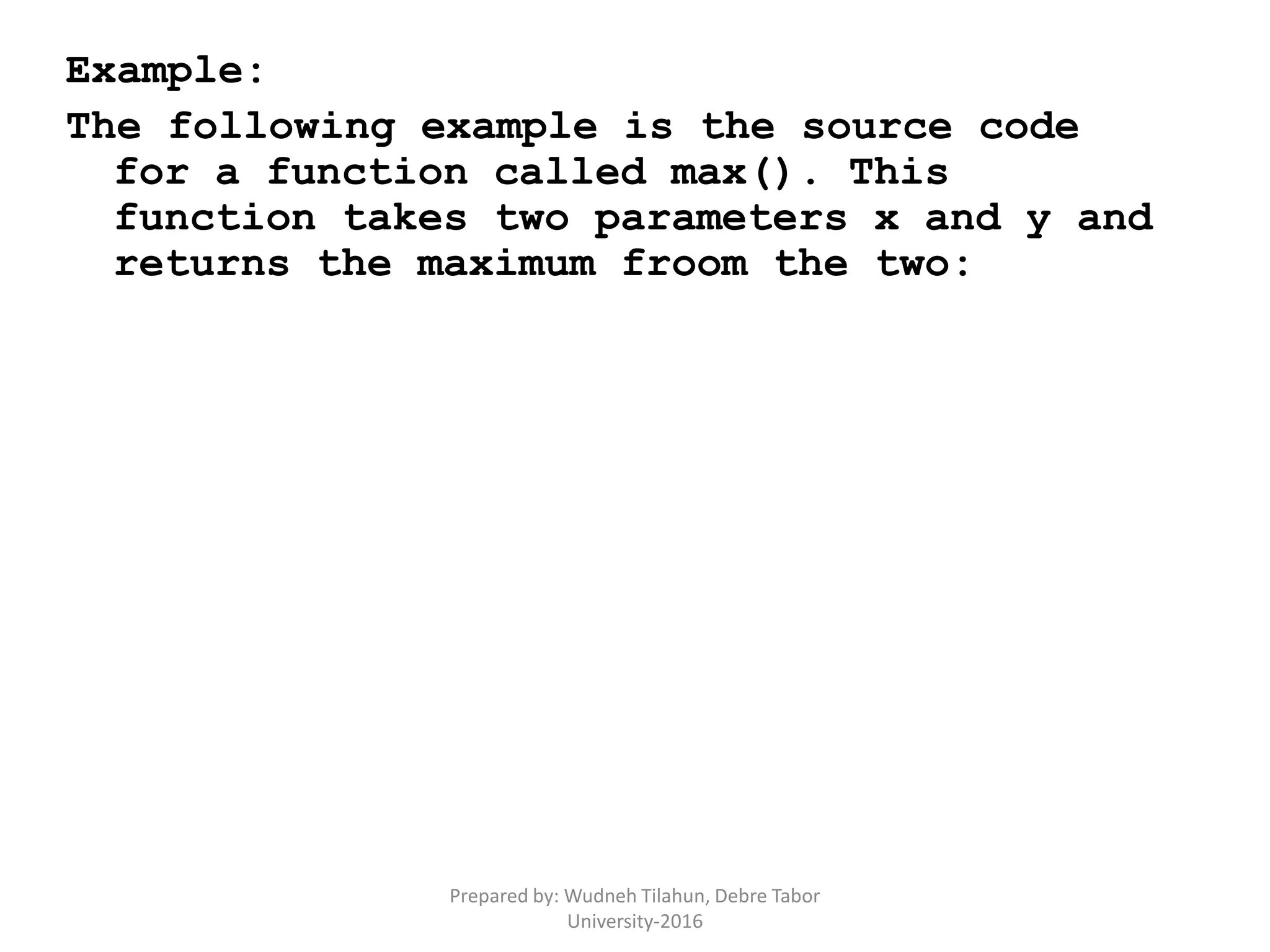 Example:
The following example is the source code
for a function called max(). This
function takes two parameters x and y and
returns the maximum froom the two:
Prepared by: Wudneh Tilahun, Debre Tabor
University-2016
 