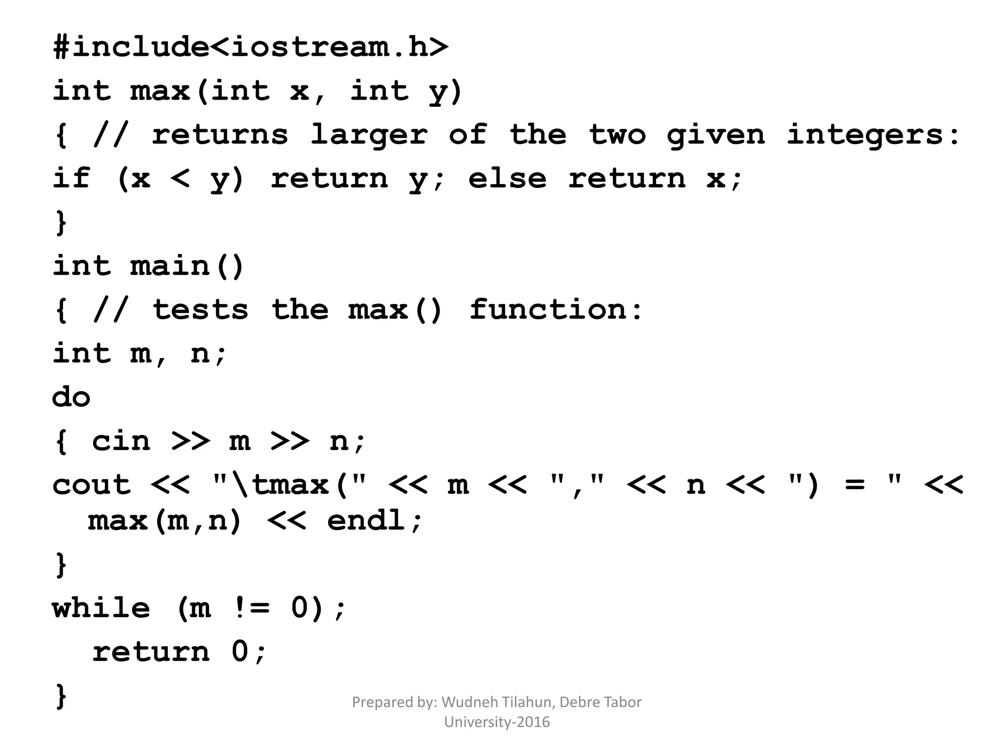 #include<iostream.h>
int max(int x, int y)
{ // returns larger of the two given integers:
if (x < y) return y; else return x;
}
int main()
{ // tests the max() function:
int m, n;
do
{ cin >> m >> n;
cout << "tmax(" << m << "," << n << ") = " <<
max(m,n) << endl;
}
while (m != 0);
return 0;
} Prepared by: Wudneh Tilahun, Debre Tabor
University-2016
 