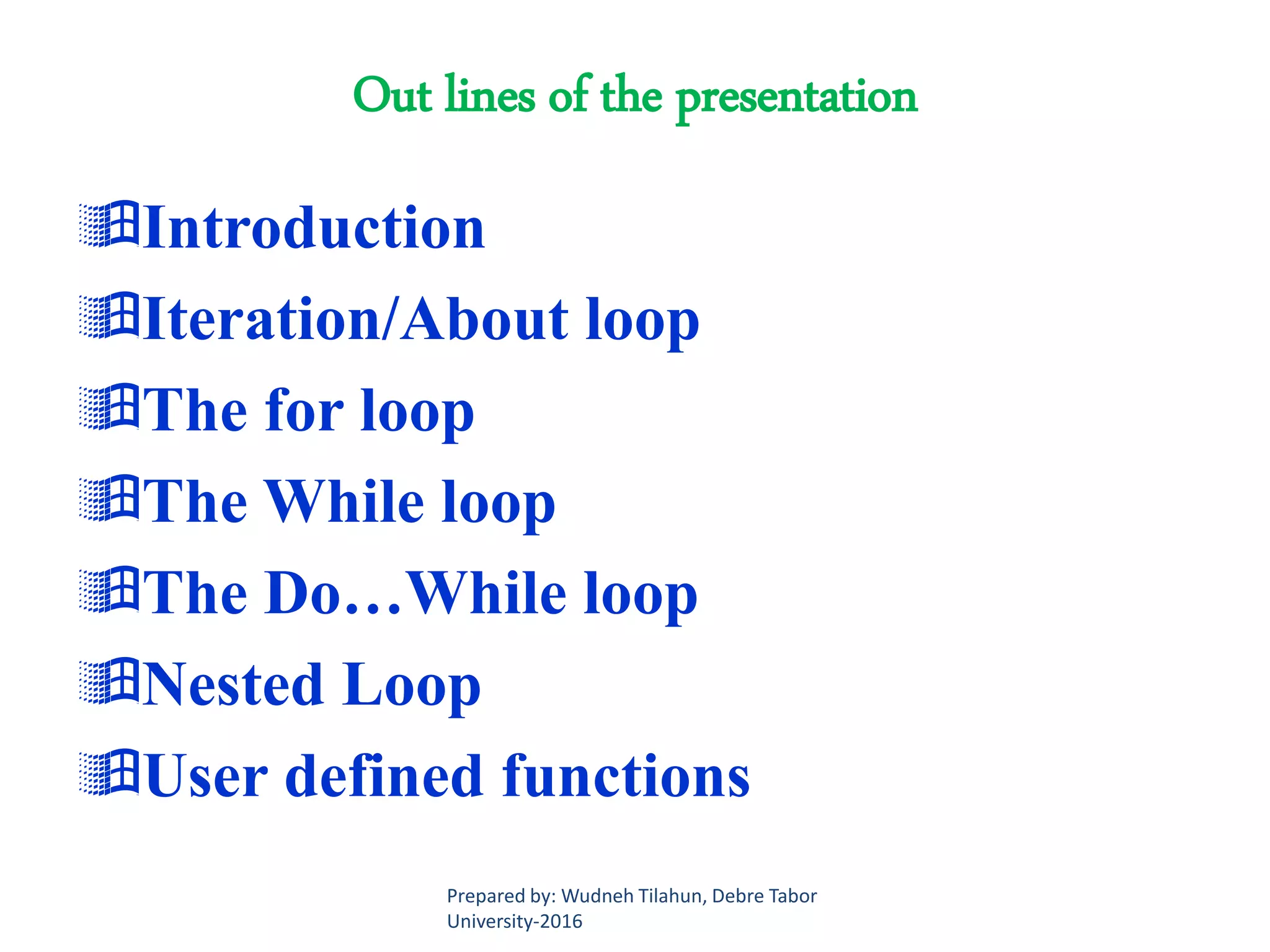 Out lines of the presentation
Introduction
Iteration/About loop
The for loop
The While loop
The Do…While loop
Nested Loop
User defined functions
Prepared by: Wudneh Tilahun, Debre Tabor
University-2016
 