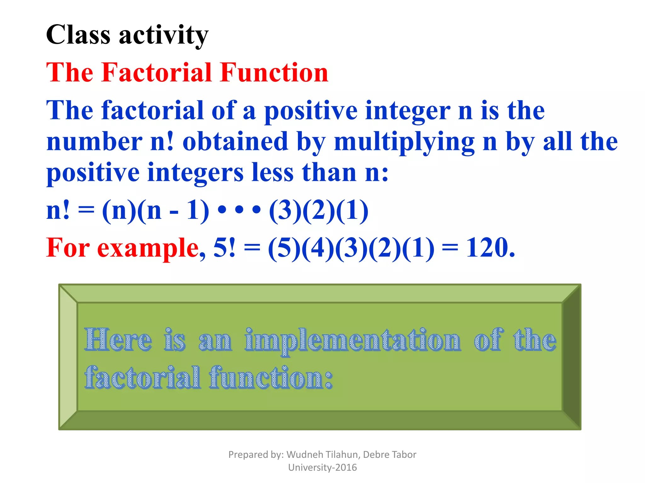 Class activity
The Factorial Function
The factorial of a positive integer n is the
number n! obtained by multiplying n by all the
positive integers less than n:
n! = (n)(n - 1) • • • (3)(2)(1)
For example, 5! = (5)(4)(3)(2)(1) = 120.
Prepared by: Wudneh Tilahun, Debre Tabor
University-2016
 