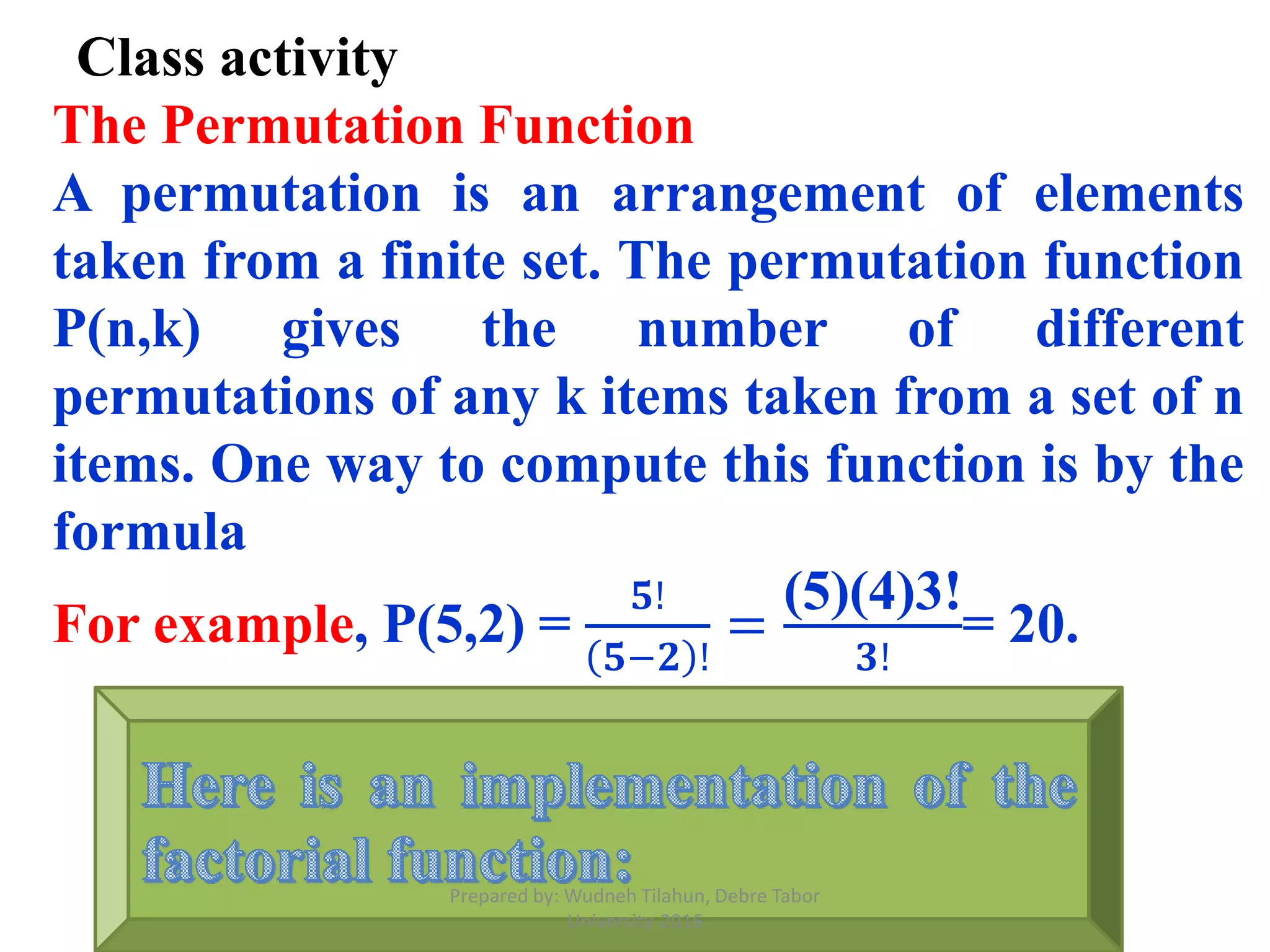 Class activity
The Permutation Function
A permutation is an arrangement of elements
taken from a finite set. The permutation function
P(n,k) gives the number of different
permutations of any k items taken from a set of n
items. One way to compute this function is by the
formula
For example, P(5,2) =
𝟓!
𝟓−𝟐 !
=
(5)(4)3!
𝟑!
= 20.
Prepared by: Wudneh Tilahun, Debre Tabor
University-2016
 