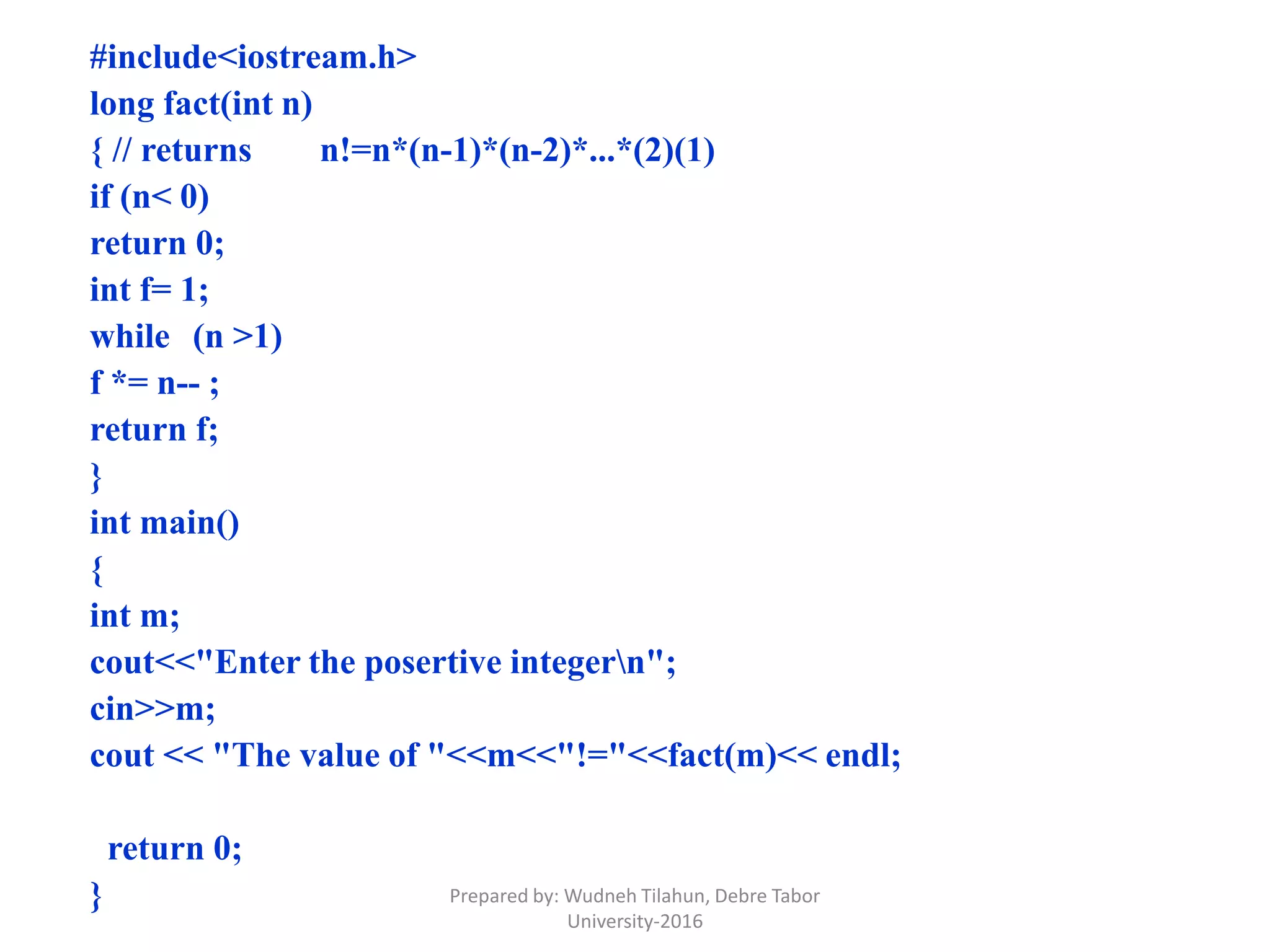 #include<iostream.h>
long fact(int n)
{ // returns n!=n*(n-1)*(n-2)*...*(2)(1)
if (n< 0)
return 0;
int f= 1;
while (n >1)
f *= n-- ;
return f;
}
int main()
{
int m;
cout<<"Enter the posertive integern";
cin>>m;
cout << "The value of "<<m<<"!="<<fact(m)<< endl;
return 0;
} Prepared by: Wudneh Tilahun, Debre Tabor
University-2016
 
