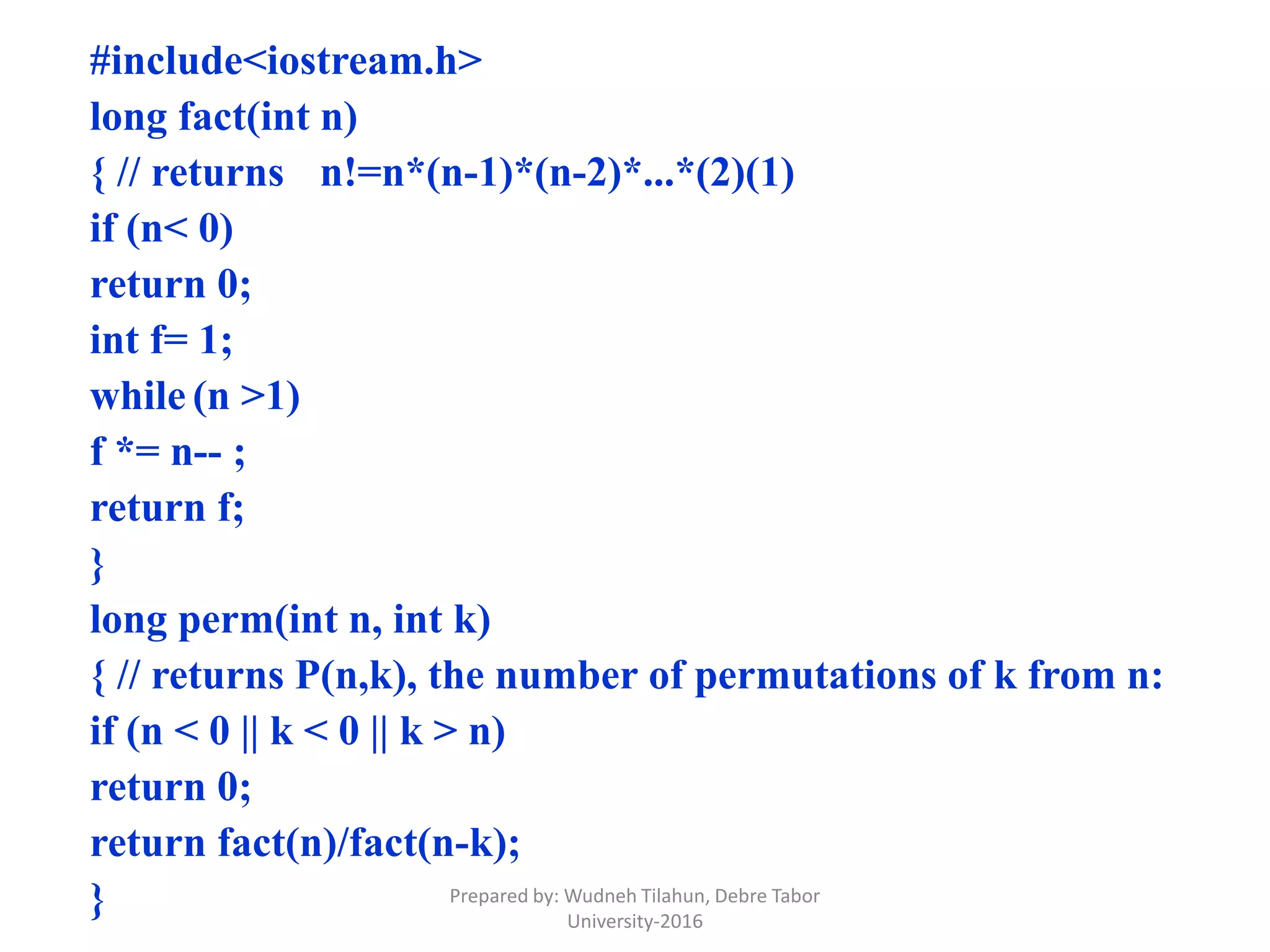 #include<iostream.h>
long fact(int n)
{ // returns n!=n*(n-1)*(n-2)*...*(2)(1)
if (n< 0)
return 0;
int f= 1;
while (n >1)
f *= n-- ;
return f;
}
long perm(int n, int k)
{ // returns P(n,k), the number of permutations of k from n:
if (n < 0 || k < 0 || k > n)
return 0;
return fact(n)/fact(n-k);
} Prepared by: Wudneh Tilahun, Debre Tabor
University-2016
 