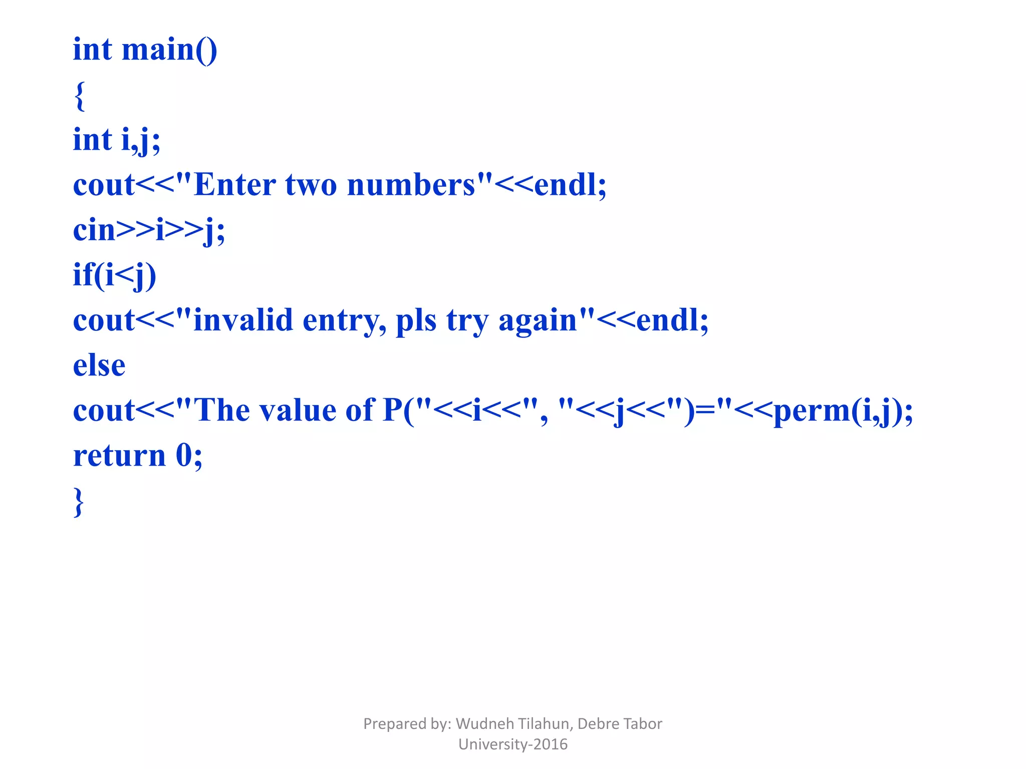 int main()
{
int i,j;
cout<<"Enter two numbers"<<endl;
cin>>i>>j;
if(i<j)
cout<<"invalid entry, pls try again"<<endl;
else
cout<<"The value of P("<<i<<", "<<j<<")="<<perm(i,j);
return 0;
}
Prepared by: Wudneh Tilahun, Debre Tabor
University-2016
 