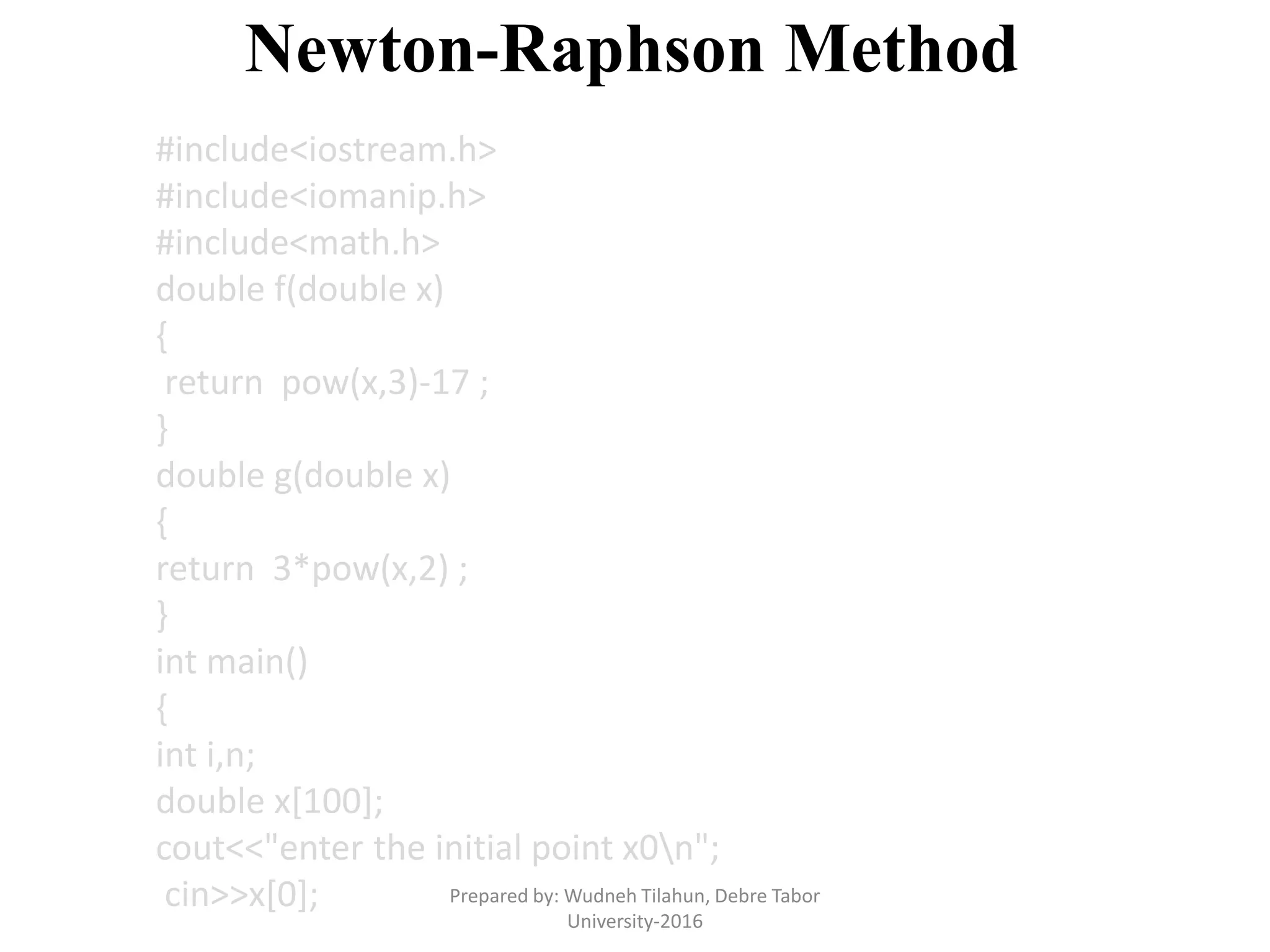 Newton-Raphson Method
#include<iostream.h>
#include<iomanip.h>
#include<math.h>
double f(double x)
{
return pow(x,3)-17 ;
}
double g(double x)
{
return 3*pow(x,2) ;
}
int main()
{
int i,n;
double x[100];
cout<<"enter the initial point x0n";
cin>>x[0]; Prepared by: Wudneh Tilahun, Debre Tabor
University-2016
 