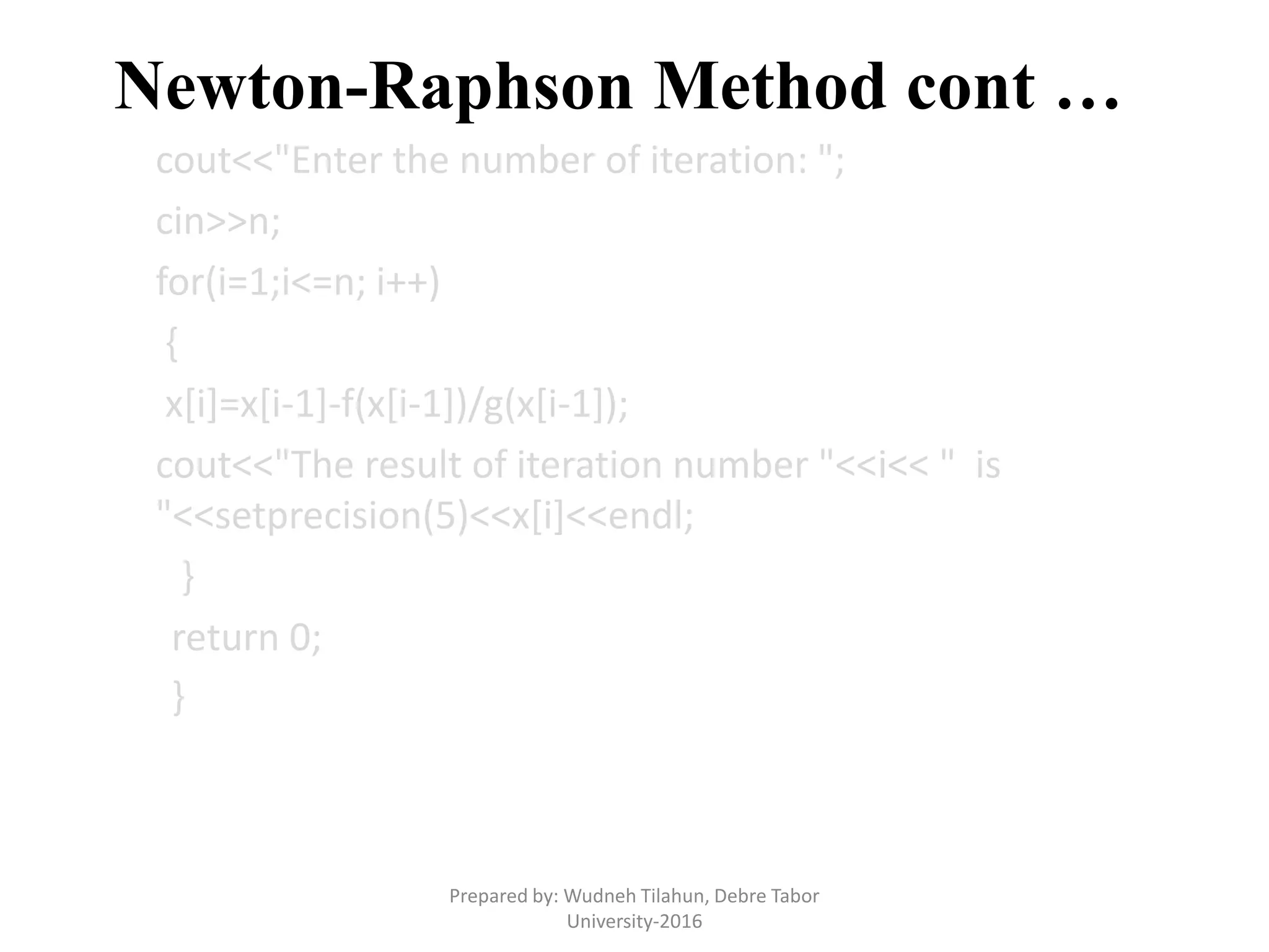 Newton-Raphson Method cont …
cout<<"Enter the number of iteration: ";
cin>>n;
for(i=1;i<=n; i++)
{
x[i]=x[i-1]-f(x[i-1])/g(x[i-1]);
cout<<"The result of iteration number "<<i<< " is
"<<setprecision(5)<<x[i]<<endl;
}
return 0;
}
Prepared by: Wudneh Tilahun, Debre Tabor
University-2016
 
