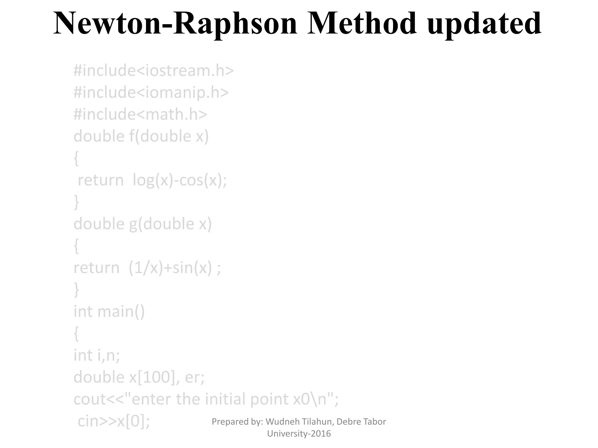Newton-Raphson Method updated
#include<iostream.h>
#include<iomanip.h>
#include<math.h>
double f(double x)
{
return log(x)-cos(x);
}
double g(double x)
{
return (1/x)+sin(x) ;
}
int main()
{
int i,n;
double x[100], er;
cout<<"enter the initial point x0n";
cin>>x[0]; Prepared by: Wudneh Tilahun, Debre Tabor
University-2016
 