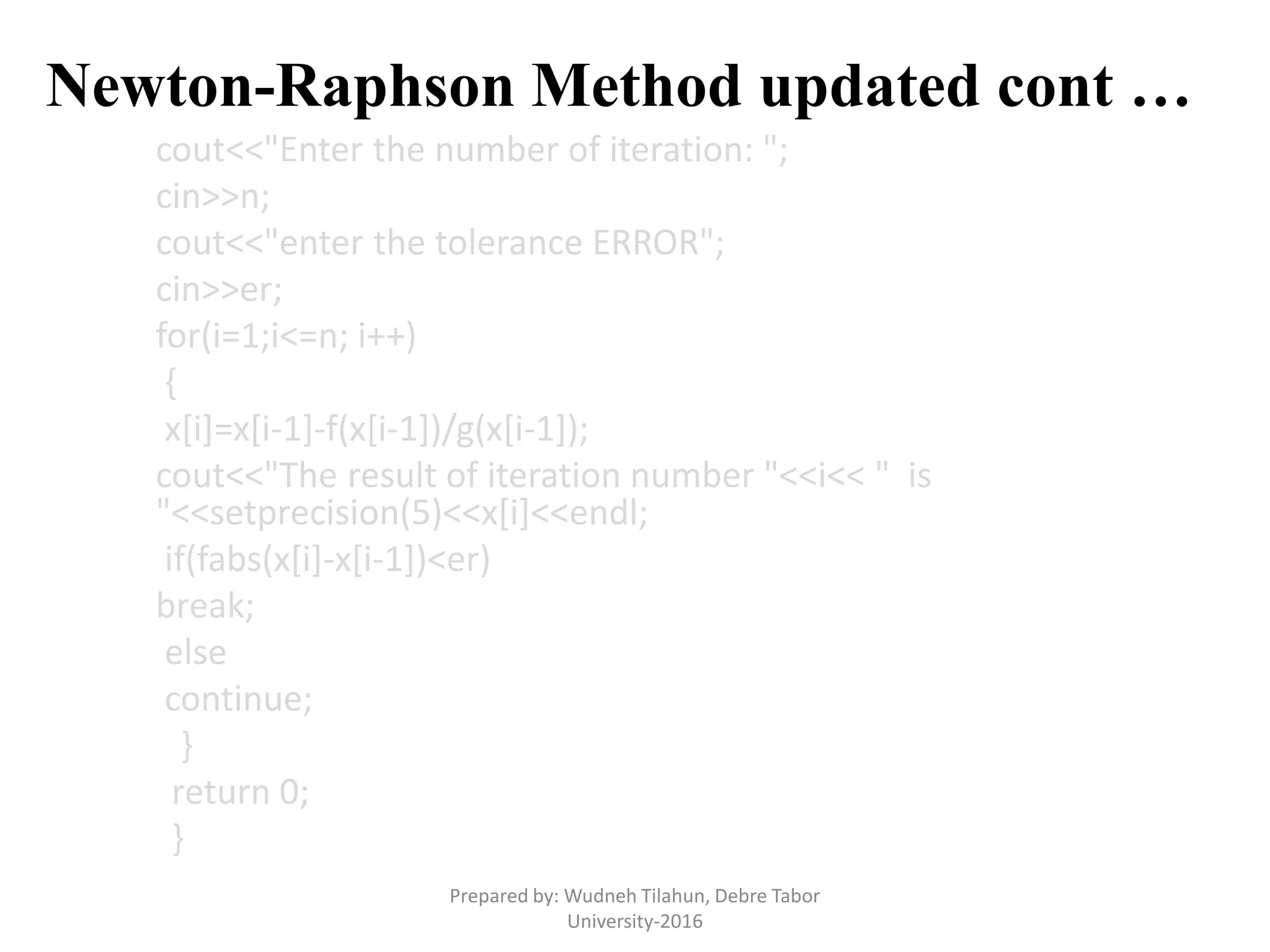 Newton-Raphson Method updated cont …
cout<<"Enter the number of iteration: ";
cin>>n;
cout<<"enter the tolerance ERROR";
cin>>er;
for(i=1;i<=n; i++)
{
x[i]=x[i-1]-f(x[i-1])/g(x[i-1]);
cout<<"The result of iteration number "<<i<< " is
"<<setprecision(5)<<x[i]<<endl;
if(fabs(x[i]-x[i-1])<er)
break;
else
continue;
}
return 0;
}
Prepared by: Wudneh Tilahun, Debre Tabor
University-2016
 