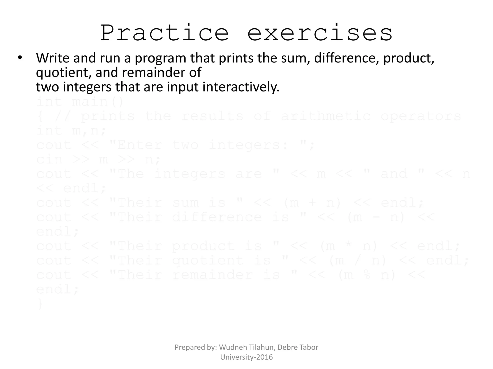 Practice exercises
• Write and run a program that prints the sum, difference, product,
quotient, and remainder of
two integers that are input interactively.
int main()
{ // prints the results of arithmetic operators
int m,n;
cout << "Enter two integers: ";
cin >> m >> n;
cout << "The integers are " << m << " and " << n
<< endl;
cout << "Their sum is " << (m + n) << endl;
cout << "Their difference is " << (m - n) <<
endl;
cout << "Their product is " << (m * n) << endl;
cout << "Their quotient is " << (m / n) << endl;
cout << "Their remainder is " << (m % n) <<
endl;
}
Prepared by: Wudneh Tilahun, Debre Tabor
University-2016
 
