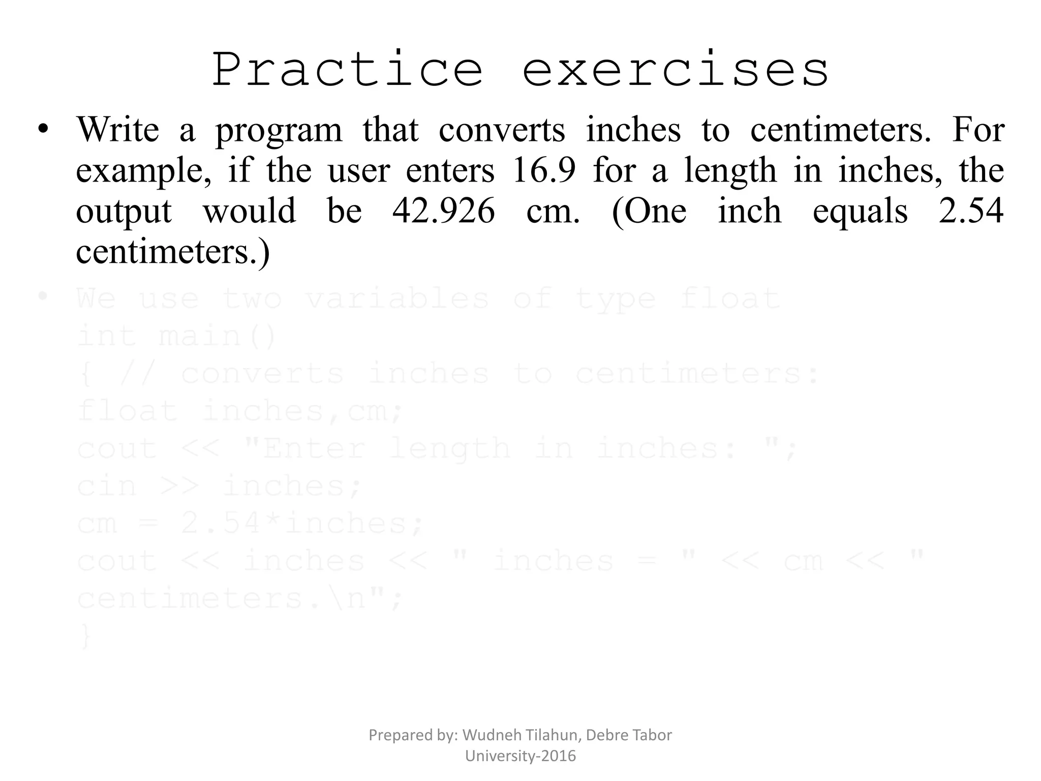 Practice exercises
• Write a program that converts inches to centimeters. For
example, if the user enters 16.9 for a length in inches, the
output would be 42.926 cm. (One inch equals 2.54
centimeters.)
• We use two variables of type float
int main()
{ // converts inches to centimeters:
float inches,cm;
cout << "Enter length in inches: ";
cin >> inches;
cm = 2.54*inches;
cout << inches << " inches = " << cm << "
centimeters.n";
}
Prepared by: Wudneh Tilahun, Debre Tabor
University-2016
 