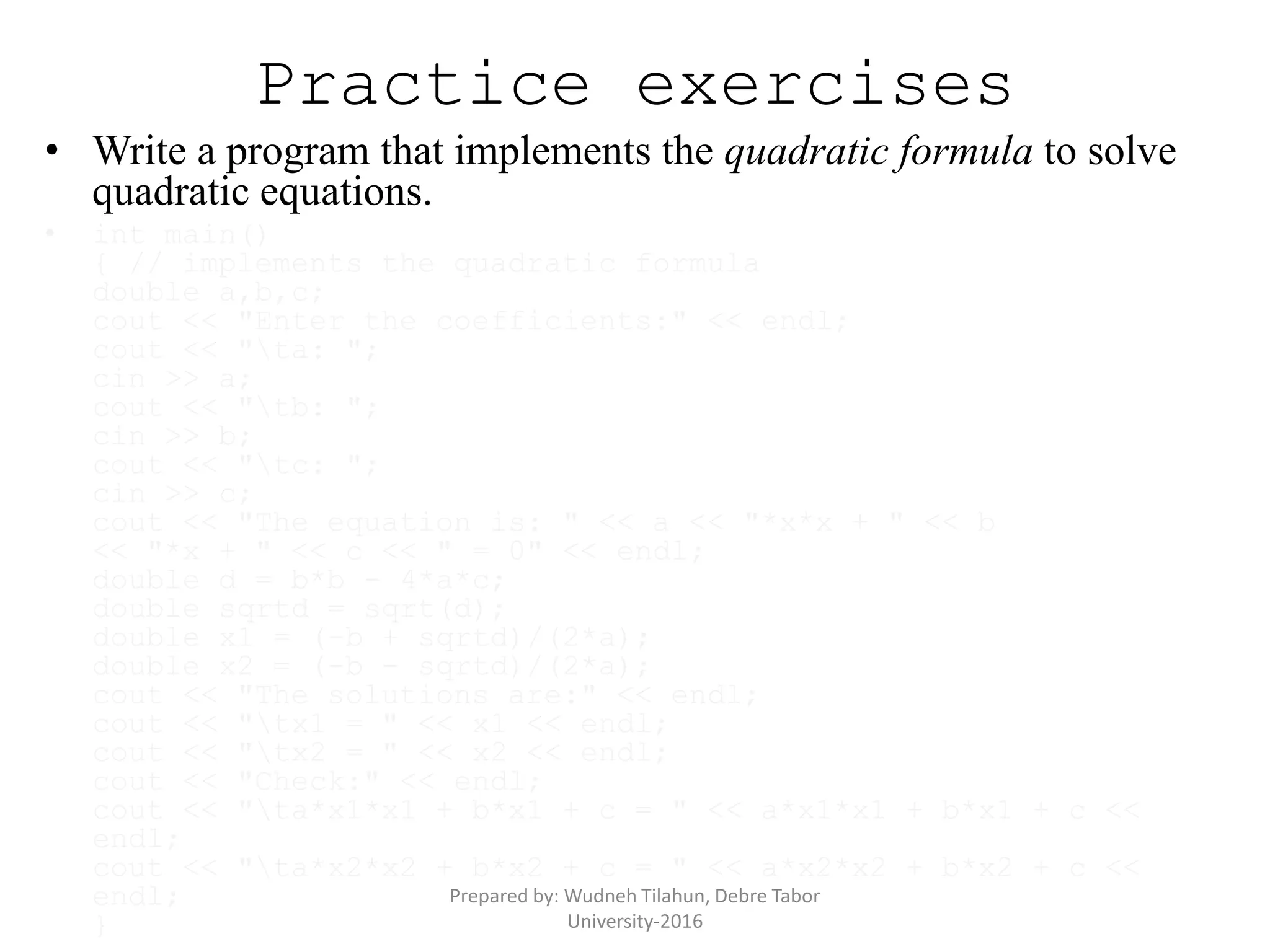 Practice exercises
• Write a program that implements the quadratic formula to solve
quadratic equations.
• int main()
{ // implements the quadratic formula
double a,b,c;
cout << "Enter the coefficients:" << endl;
cout << "ta: ";
cin >> a;
cout << "tb: ";
cin >> b;
cout << "tc: ";
cin >> c;
cout << "The equation is: " << a << "*x*x + " << b
<< "*x + " << c << " = 0" << endl;
double d = b*b - 4*a*c;
double sqrtd = sqrt(d);
double x1 = (-b + sqrtd)/(2*a);
double x2 = (-b - sqrtd)/(2*a);
cout << "The solutions are:" << endl;
cout << "tx1 = " << x1 << endl;
cout << "tx2 = " << x2 << endl;
cout << "Check:" << endl;
cout << "ta*x1*x1 + b*x1 + c = " << a*x1*x1 + b*x1 + c <<
endl;
cout << "ta*x2*x2 + b*x2 + c = " << a*x2*x2 + b*x2 + c <<
endl;
}
Prepared by: Wudneh Tilahun, Debre Tabor
University-2016
 