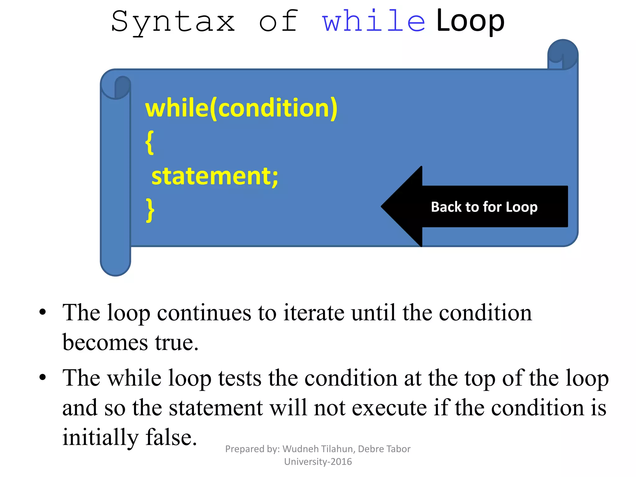 Syntax of while Loop
• The loop continues to iterate until the condition
becomes true.
• The while loop tests the condition at the top of the loop
and so the statement will not execute if the condition is
initially false.
while(condition)
{
statement;
} Back to for Loop
Prepared by: Wudneh Tilahun, Debre Tabor
University-2016
 