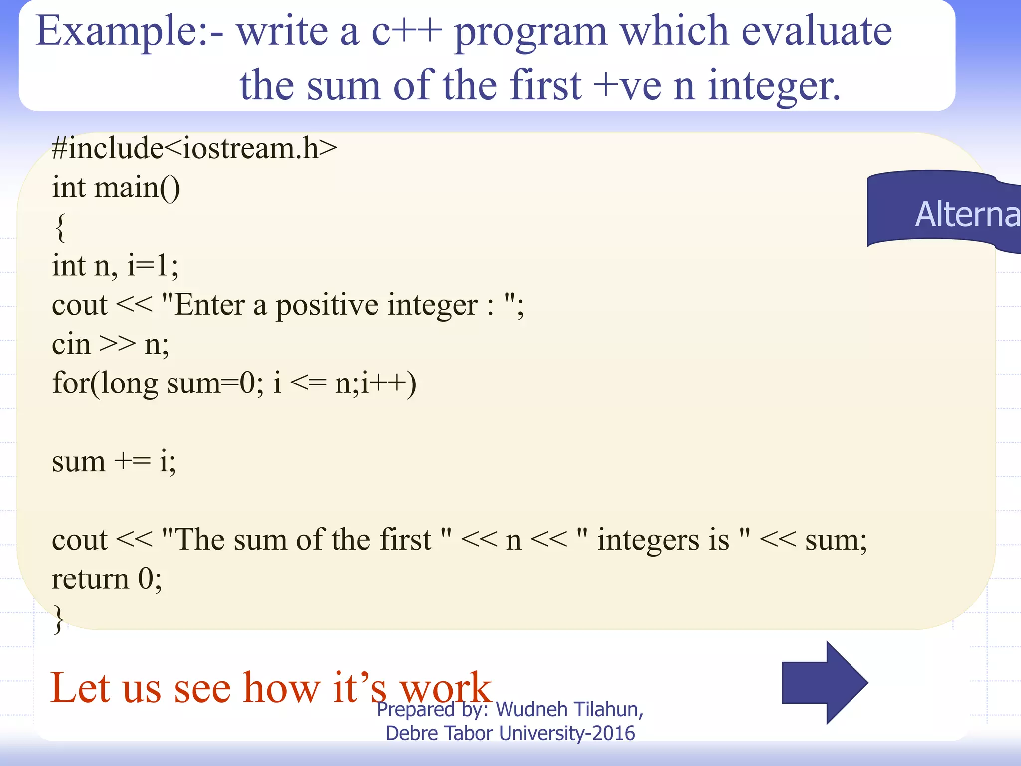 Let us see how it’s work
#include<iostream.h>
int main()
{
int n, i=1;
cout << "Enter a positive integer : ";
cin >> n;
for(long sum=0; i <= n;i++)
sum += i;
cout << "The sum of the first " << n << " integers is " << sum;
return 0;
}
Example:- write a c++ program which evaluate
the sum of the first +ve n integer.
Alterna
Prepared by: Wudneh Tilahun,
Debre Tabor University-2016
 