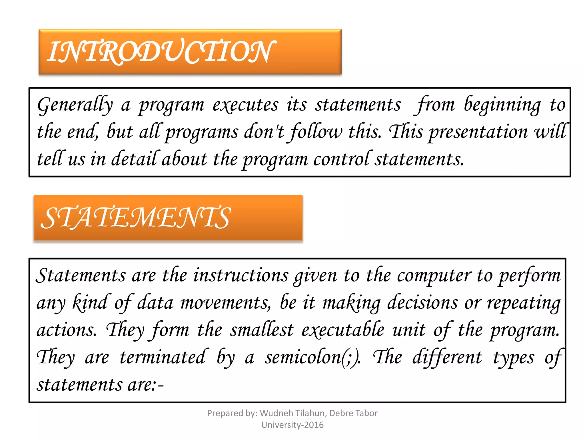 INTRODUCTION
Generally a program executes its statements from beginning to
the end, but all programs don't follow this. This presentation will
tell us in detail about the program control statements.
STATEMENTS
Statements are the instructions given to the computer to perform
any kind of data movements, be it making decisions or repeating
actions. They form the smallest executable unit of the program.
They are terminated by a semicolon(;). The different types of
statements are:-
Prepared by: Wudneh Tilahun, Debre Tabor
University-2016
 