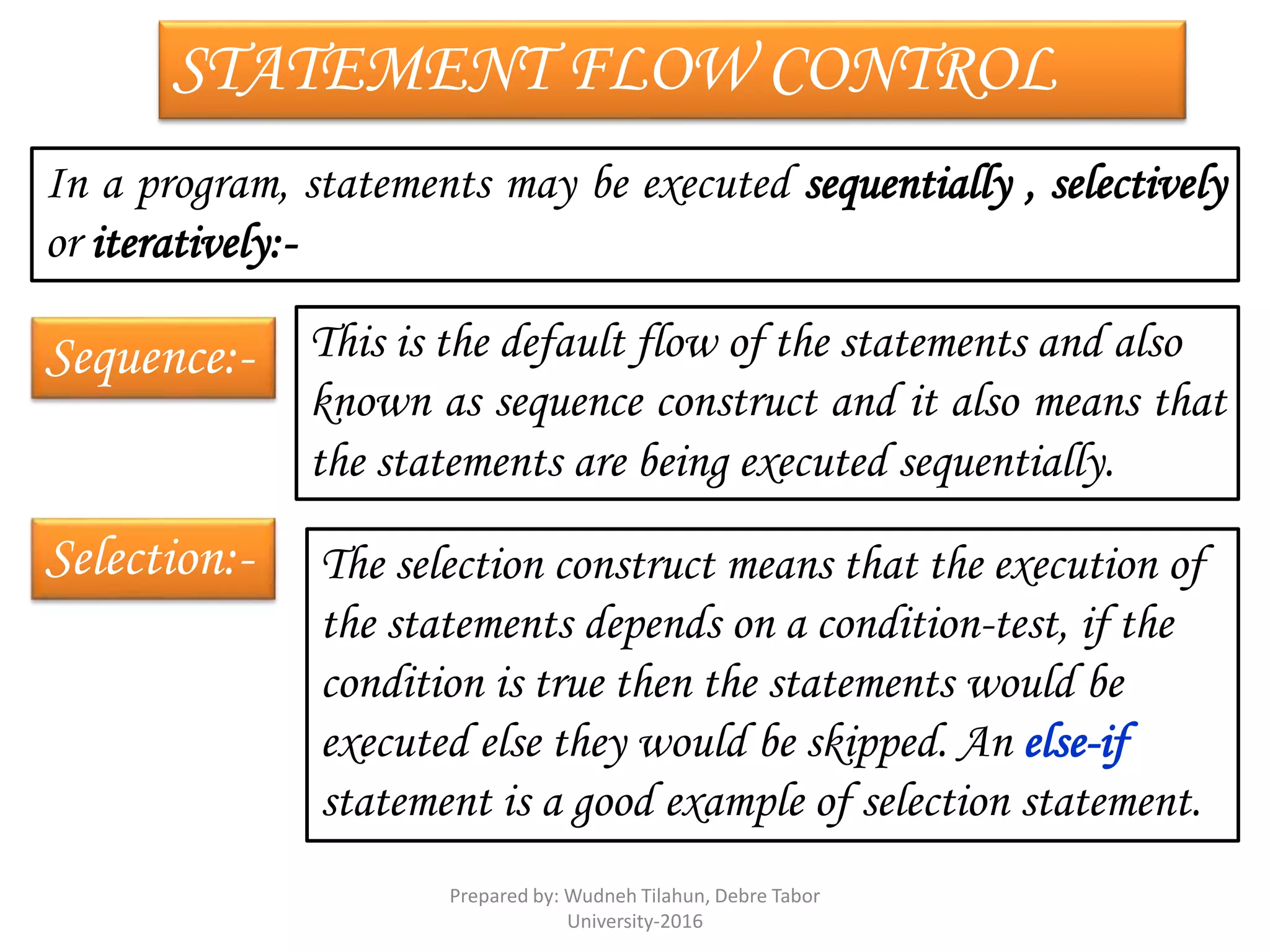 STATEMENT FLOW CONTROL
In a program, statements may be executed sequentially , selectively
or iteratively:-
Sequence:- This is the default flow of the statements and also
known as sequence construct and it also means that
the statements are being executed sequentially.
Selection:- The selection construct means that the execution of
the statements depends on a condition-test, if the
condition is true then the statements would be
executed else they would be skipped. An else-if
statement is a good example of selection statement.
Prepared by: Wudneh Tilahun, Debre Tabor
University-2016
 