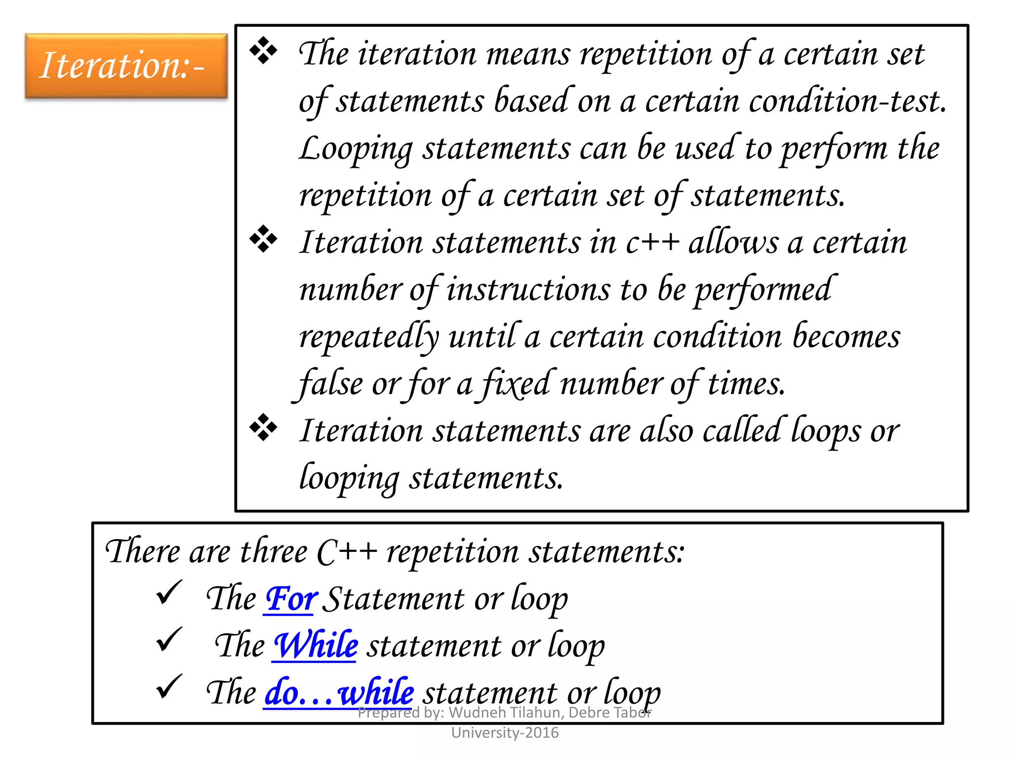 Iteration:-  The iteration means repetition of a certain set
of statements based on a certain condition-test.
Looping statements can be used to perform the
repetition of a certain set of statements.
 Iteration statements in c++ allows a certain
number of instructions to be performed
repeatedly until a certain condition becomes
false or for a fixed number of times.
 Iteration statements are also called loops or
looping statements.
There are three C++ repetition statements:
 The For Statement or loop
 The While statement or loop
 The do…while statement or loopPrepared by: Wudneh Tilahun, Debre Tabor
University-2016
 