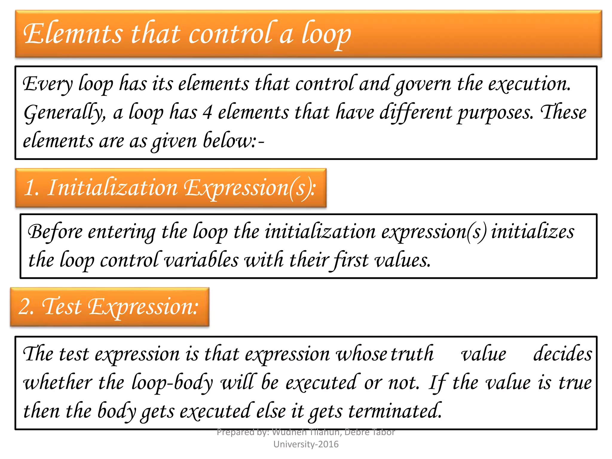 Elemnts that control a loop
Every loop has its elements that control and govern the execution.
Generally, a loop has 4 elements that have different purposes. These
elements are as given below:-
1. Initialization Expression(s):
Before entering the loop the initialization expression(s) initializes
the loop control variables with their first values.
2. Test Expression:
The test expression is that expression whosetruth value decides
whether the loop-body will be executed or not. If the value is true
then the body gets executed else it gets terminated.
Prepared by: Wudneh Tilahun, Debre Tabor
University-2016
 