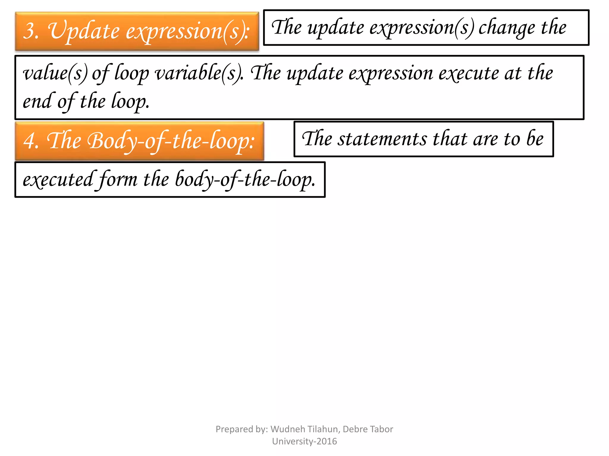 3. Update expression(s): The update expression(s) change the
value(s) of loop variable(s). The update expression execute at the
end of the loop.
4. The Body-of-the-loop: The statements that are to be
executed form the body-of-the-loop.
Prepared by: Wudneh Tilahun, Debre Tabor
University-2016
 