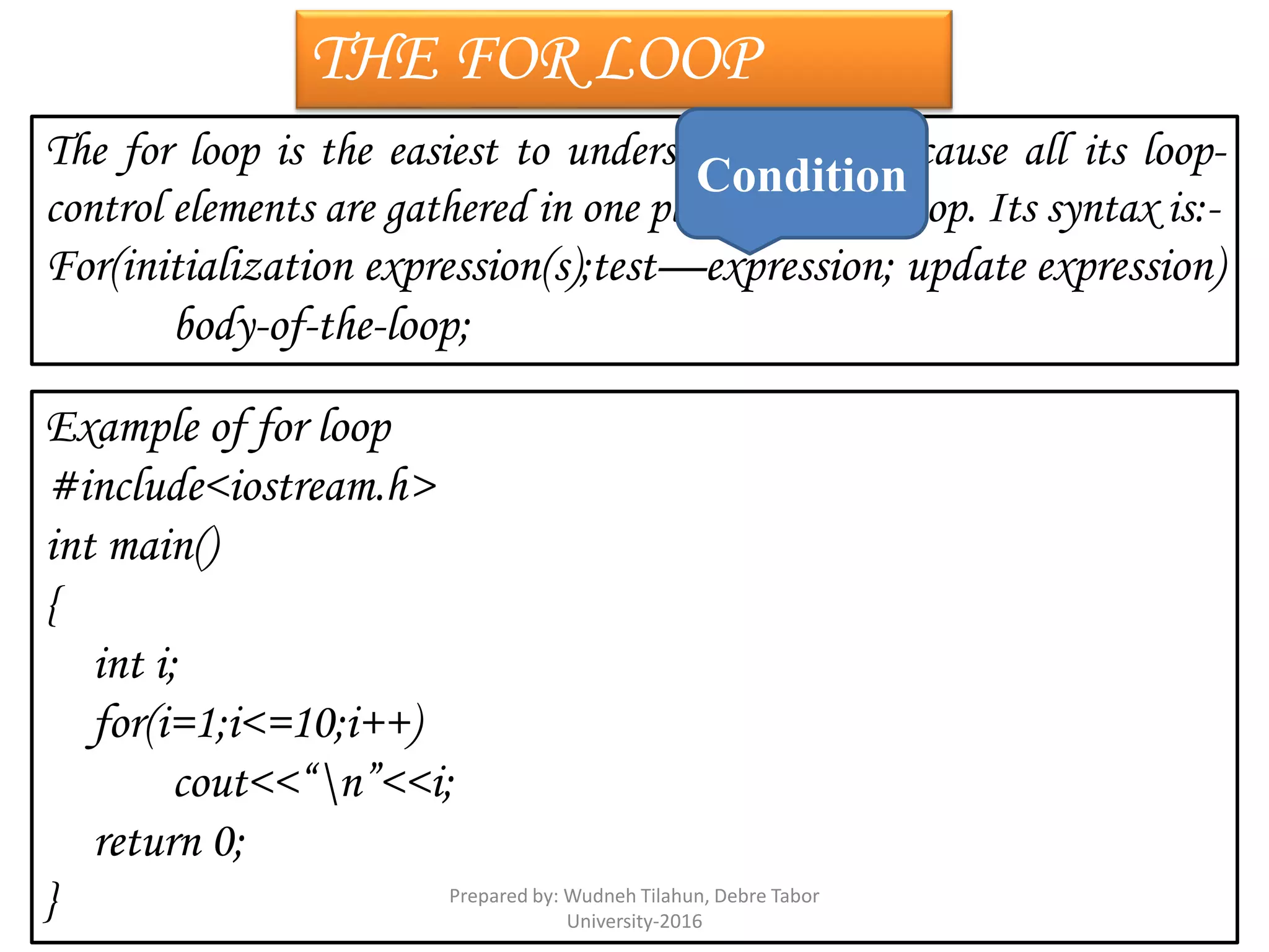 THE FOR LOOP
The for loop is the easiest to understand of all because all its loop-
control elements are gathered in one place i.e. at the top. Its syntax is:-
For(initialization expression(s);test—expression; update expression)
body-of-the-loop;
Example of for loop
#include<iostream.h>
int main()
{
int i;
for(i=1;i<=10;i++)
cout<<“n”<<i;
return 0;
}
Condition
Prepared by: Wudneh Tilahun, Debre Tabor
University-2016
 