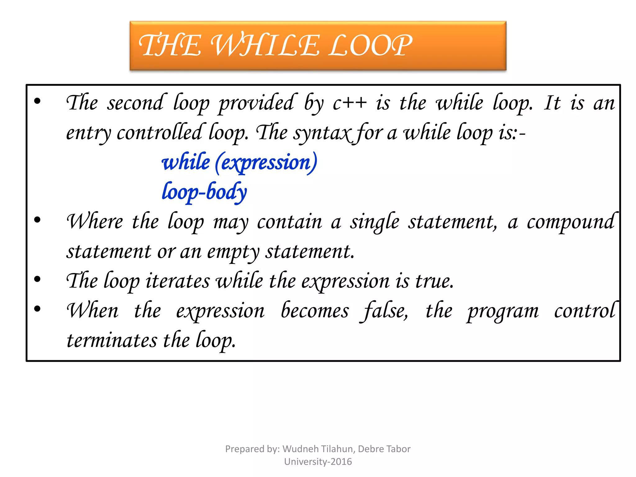 THE WHILE LOOP
• The second loop provided by c++ is the while loop. It is an
entry controlled loop. The syntax for a while loop is:-
while (expression)
loop-body
• Where the loop may contain a single statement, a compound
statement or an empty statement.
• The loop iterates while the expression is true.
• When the expression becomes false, the program control
terminates the loop.
Prepared by: Wudneh Tilahun, Debre Tabor
University-2016
 