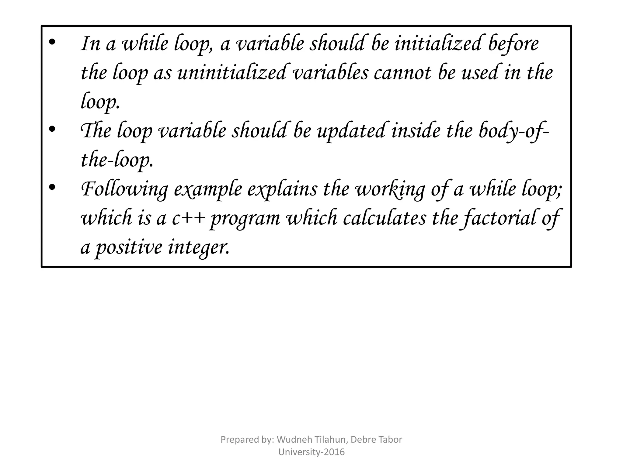 • In a while loop, a variable should be initialized before
the loop as uninitialized variables cannot be used in the
loop.
• The loop variable should be updated inside the body-of-
the-loop.
• Following example explains the working of a while loop;
which is a c++ program which calculates the factorial of
a positive integer.
Prepared by: Wudneh Tilahun, Debre Tabor
University-2016
 