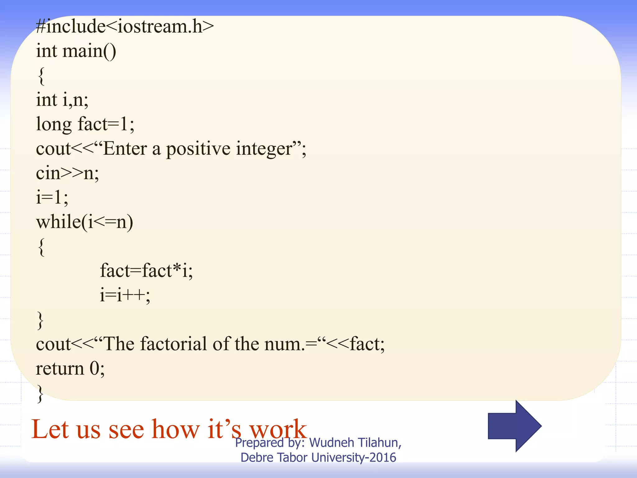 Let us see how it’s work
#include<iostream.h>
int main()
{
int i,n;
long fact=1;
cout<<“Enter a positive integer”;
cin>>n;
i=1;
while(i<=n)
{
fact=fact*i;
i=i++;
}
cout<<“The factorial of the num.=“<<fact;
return 0;
}
Prepared by: Wudneh Tilahun,
Debre Tabor University-2016
 