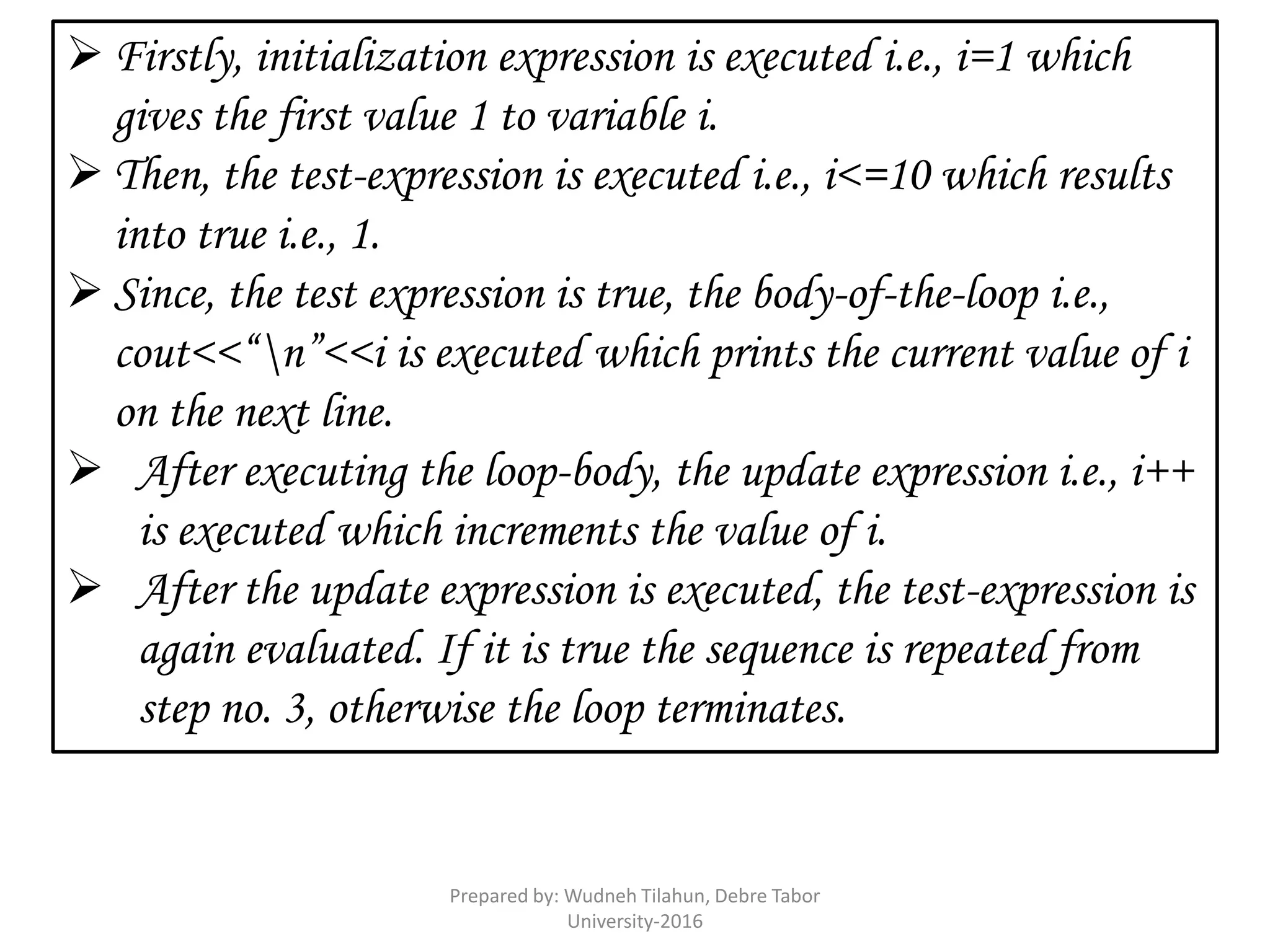  Firstly, initialization expression is executed i.e., i=1 which
gives the first value 1 to variable i.
 Then, the test-expression is executed i.e., i<=10 which results
into true i.e., 1.
 Since, the test expression is true, the body-of-the-loop i.e.,
cout<<“n”<<i is executed which prints the current value of i
on the next line.
 After executing the loop-body, the update expression i.e., i++
is executed which increments the value of i.
 After the update expression is executed, the test-expression is
again evaluated. If it is true the sequence is repeated from
step no. 3, otherwise the loop terminates.
Prepared by: Wudneh Tilahun, Debre Tabor
University-2016
 
