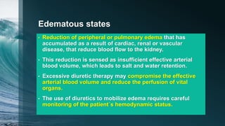 Edematous states
• Reduction of peripheral or pulmonary edema that has
accumulated as a result of cardiac, renal or vascular
disease, that reduce blood flow to the kidney.
• This reduction is sensed as insufficient effective arterial
blood volume, which leads to salt and water retention.
• Excessive diuretic therapy may compromise the effective
arterial blood volume and reduce the perfusion of vital
organs.
• The use of diuretics to mobilize edema requires careful
monitoring of the patient´s hemodynamic status.
 