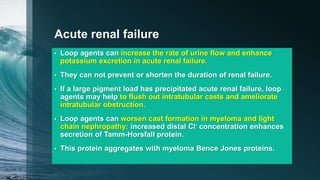 Acute renal failure
• Loop agents can increase the rate of urine flow and enhance
potassium excretion in acute renal failure.
• They can not prevent or shorten the duration of renal failure.
• If a large pigment load has precipitated acute renal failure, loop
agents may help to flush out intratubular casts and ameliorate
intratubular obstruction.
• Loop agents can worsen cast formation in myeloma and light
chain nephropathy: increased distal Cl- concentration enhances
secretion of Tamm-Horsfall protein.
• This protein aggregates with myeloma Bence Jones proteins.
 