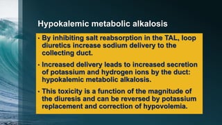 Hypokalemic metabolic alkalosis
• By inhibiting salt reabsorption in the TAL, loop
diuretics increase sodium delivery to the
collecting duct.
• Increased delivery leads to increased secretion
of potassium and hydrogen ions by the duct:
hypokalemic metabolic alkalosis.
• This toxicity is a function of the magnitude of
the diuresis and can be reversed by potassium
replacement and correction of hypovolemia.
 