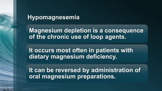 Hypomagnesemia
Magnesium depletion is a consequence
of the chronic use of loop agents.
It occurs most often in patients with
dietary magnesium deficiency.
It can be reversed by administration of
oral magnesium preparations.
 