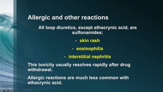 Allergic and other reactions
All loop diuretics, except ethacrynic acid, are
sulfonamides:
• skin rash
• eosinophilia
• interstitial nephritis
This toxicity usually resolves rapidly after drug
withdrawal.
Allergic reactions are much less common with
ethacrynic acid.
 