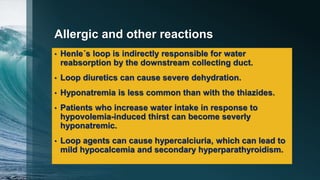 Allergic and other reactions
• Henle´s loop is indirectly responsible for water
reabsorption by the downstream collecting duct.
• Loop diuretics can cause severe dehydration.
• Hyponatremia is less common than with the thiazides.
• Patients who increase water intake in response to
hypovolemia-induced thirst can become severly
hyponatremic.
• Loop agents can cause hypercalciuria, which can lead to
mild hypocalcemia and secondary hyperparathyroidism.
 