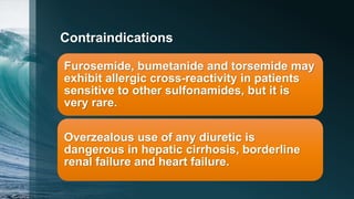 Contraindications
Furosemide, bumetanide and torsemide may
exhibit allergic cross-reactivity in patients
sensitive to other sulfonamides, but it is
very rare.
Overzealous use of any diuretic is
dangerous in hepatic cirrhosis, borderline
renal failure and heart failure.
 