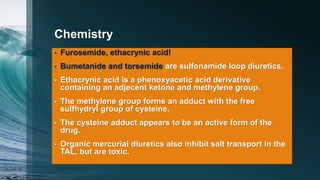 Chemistry
• Furosemide, ethacrynic acid!
• Bumetanide and torsemide are sulfonamide loop diuretics.
• Ethacrynic acid is a phenoxyacetic acid derivative
containing an adjecent ketone and methylene group.
• The methylene group forms an adduct with the free
sulfhydryl group of cysteine.
• The cysteine adduct appears to be an active form of the
drug.
• Organic mercurial diuretics also inhibit salt transport in the
TAL, but are toxic.
 