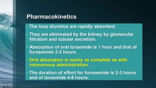 Pharmacokinetics
• The loop diuretics are rapidly absorbed.
• They are eliminated by the kidney by glomerular
filtration and tubular secretion.
• Absorption of oral torsemide is 1 hour and that of
furosemide 2-3 hours.
• Oral absorption is nearly as complete as with
intravenous administration.
• The duration of effect for furosemide is 2-3 hours
and of torsemide 4-6 hours.
 