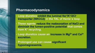 Pharmacodynamics
• Loop diuretics inhibit the luminal Na+/K+/2Cl-
transporter (NKCC2) in the TAL of Henle´s loop.
• These agents reduce the reabsorption of NaCl and
diminish the lumen-positive potential that comes
from K+ recycling.
• Loop diuretics cause an increase in Mg2+ and Ca2+
excretion.
• Prolonged use can cause significant
hypomagnesemia.
 