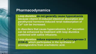 Pharmacodynamics
• Loop diuretics do not generally cause hypocalcemia
because vitamin D-induced intestinal absorption and
parathyroid hormone-induced renal reabsorption of
Ca2+ can be increased.
• In disorders that cause hypercalcemia, Ca2+ excretion
can be enhanced by treatment with loop diuretics
combined with saline infusions.
• Loop diuretics induce expression of cyclooxygenase 2
(COX-2) which participates in the synthesis of
prostaglandins from arachidonic acid.
 