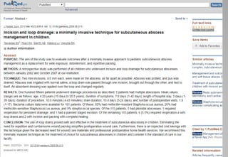 Incision and loop drainage: a minimally invasive technique for subcutaneous
abscess management in children
METHODS:
A retrospective study was performed of all children who underwent incision and
loop drainage for subcutaneous abscesses between January 2002 and October
2007 at our institution
CONCLUSION:
The use of loop drains proved safe and effective in the treatment of subcutaneous
abscesses in children. Eliminating the need for repetitive and cumbersome wound
packing simplifies postoperative wound care. Furthermore, there is an expected
cost savings with this technique given the decreased need for wound care
materials and professional postoperative home health services. We recommend
this minimally invasive technique as the treatment of choice for subcutaneous
abscesses in children and consider it the standard of care in our facility
 