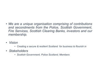 • We are a unique organisation comprising of contributions
and secondments from the Police, Scottish Government,
Fire Services, Scottish Clearing Banks, investors and our
membership.
• Vision
• Creating a secure & resilient Scotland for business to flourish in
• Stakeholders
• Scottish Government, Police Scotland, Members
 
