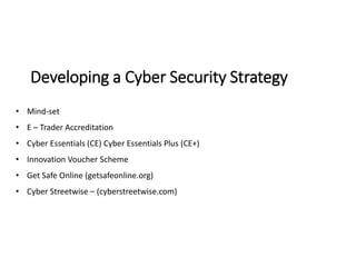 Developing a Cyber Security Strategy
• Mind-set
• E – Trader Accreditation
• Cyber Essentials (CE) Cyber Essentials Plus (CE+)
• Innovation Voucher Scheme
• Get Safe Online (getsafeonline.org)
• Cyber Streetwise – (cyberstreetwise.com)
 