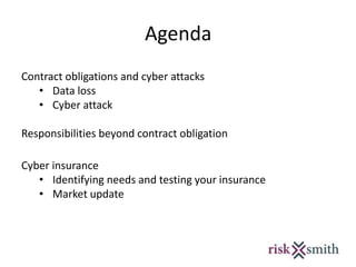 Agenda
Contract obligations and cyber attacks
• Data loss
• Cyber attack
Responsibilities beyond contract obligation
Cyber insurance
• Identifying needs and testing your insurance
• Market update
 