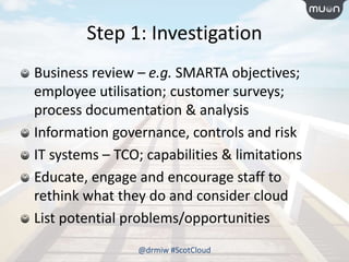 Step 1: Investigation
Business review – e.g. SMARTA objectives;
employee utilisation; customer surveys;
process documentation & analysis
Information governance, controls and risk
IT systems – TCO; capabilities & limitations
Educate, engage and encourage staff to
rethink what they do and consider cloud
List potential problems/opportunities
@drmiw #ScotCloud
 