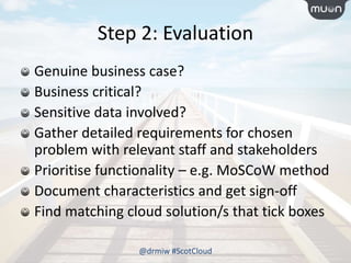 Step 2: Evaluation
Genuine business case?
Business critical?
Sensitive data involved?
Gather detailed requirements for chosen
problem with relevant staff and stakeholders
Prioritise functionality – e.g. MoSCoW method
Document characteristics and get sign-off
Find matching cloud solution/s that tick boxes
@drmiw #ScotCloud
 