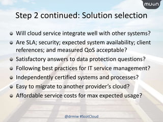 Step 2 continued: Solution selection
Will cloud service integrate well with other systems?
Are SLA; security; expected system availability; client
references; and measured QoS acceptable?
Satisfactory answers to data protection questions?
Following best practices for IT service management?
Independently certified systems and processes?
Easy to migrate to another provider’s cloud?
Affordable service costs for max expected usage?
@drmiw #ScotCloud
 
