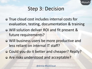 Step 3: Decision
True cloud cost includes internal costs for
evaluation, testing, documentation & training
Will solution deliver ROI and fit present &
future requirements?
Will business users be more productive and
less reliant on internal IT staff?
Could you do it better and cheaper? Really?
Are risks understood and acceptable?
@drmiw #ScotCloud
 