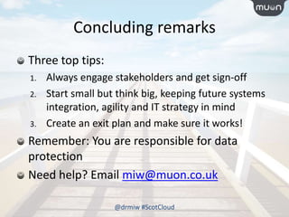 Concluding remarks
Three top tips:
1. Always engage stakeholders and get sign-off
2. Start small but think big, keeping future systems
integration, agility and IT strategy in mind
3. Create an exit plan and make sure it works!
Remember: You are responsible for data
protection
Need help? Email miw@muon.co.uk
@drmiw #ScotCloud
 