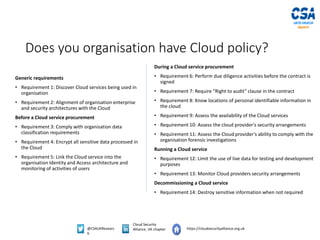 @CSAUKResearc
h
Cloud Security
Alliance, UK chapter https://cloudsecurityalliance.org.uk
Does you organisation have Cloud policy?
Generic requirements
• Requirement 1: Discover Cloud services being used in
organisation
• Requirement 2: Alignment of organisation enterprise
and security architectures with the Cloud
Before a Cloud service procurement
• Requirement 3: Comply with organisation data
classification requirements
• Requirement 4: Encrypt all sensitive data processed in
the Cloud
• Requirement 5: Link the Cloud service into the
organisation Identity and Access architecture and
monitoring of activities of users
During a Cloud service procurement
• Requirement 6: Perform due diligence activities before the contract is
signed
• Requirement 7: Require “Right to audit” clause in the contract
• Requirement 8: Know locations of personal identifiable information in
the cloud
• Requirement 9: Assess the availability of the Cloud services
• Requirement 10: Assess the cloud provider’s security arrangements
• Requirement 11: Assess the Cloud provider’s ability to comply with the
organisation forensic investigations
Running a Cloud service
• Requirement 12: Limit the use of live data for testing and development
purposes
• Requirement 13: Monitor Cloud providers security arrangements
Decommissioning a Cloud service
• Requirement 14: Destroy sensitive information when not required
 