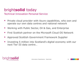 49Information Classification: Restricted
brightsolid today
Technical Innovation Personal Service
 Private cloud provider with Azure capabilities, who own and
operate our own data centres and national network
 Working with Public Sector, Oil & Gas, and Enterprise
 First Scottish partner on the Microsoft Cloud OS Network
 Approved Scottish Government Framework Supplier
 Investing 5 million into Scotland’s digital economy with our
next Tier III data centre…
 